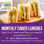 Top half of the image features a photo of cheese and ham sandwiches with the Stirling Carers Centre logo. The bottom half is a purple banner with white writing advertising Monthly Carer Lunches, open to all Carers and those you care for. 12 - 2 pm, dates and venuew vary. See www.stirlingcarers.co.uk/whats-on for details.