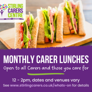Top half of the image features a photo of cheese and ham sandwiches with the Stirling Carers Centre logo. The bottom half is a purple banner with white writing advertising Monthly Carer Lunches, open to all Carers and those you care for. 12 - 2 pm, dates and venuew vary. See www.stirlingcarers.co.uk/whats-on for details.