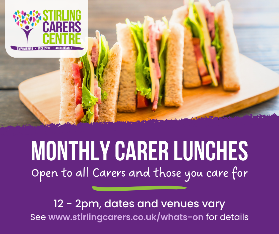 Top half of the image features a photo of cheese and ham sandwiches with the Stirling Carers Centre logo. The bottom half is a purple banner with white writing advertising Monthly Carer Lunches, open to all Carers and those you care for. 12 - 2 pm, dates and venuew vary. See www.stirlingcarers.co.uk/whats-on for details.